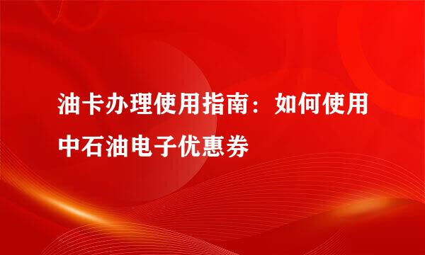 油卡办理使用指南：如何使用中石油电子优惠券