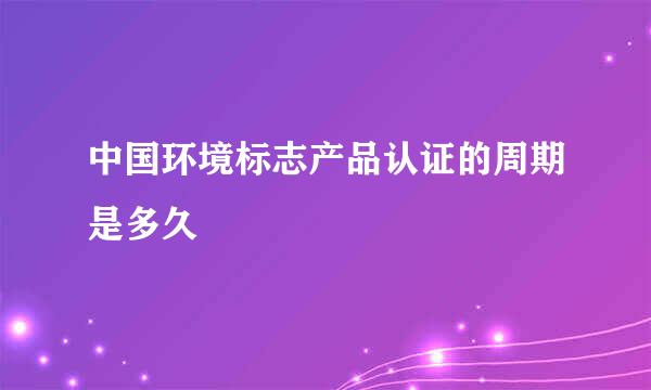 中国环境标志产品认证的周期是多久