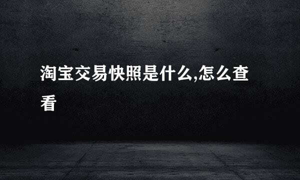 淘宝交易快照是什么,怎么查看