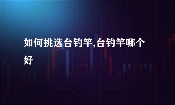 如何挑选台钓竿,台钓竿哪个好