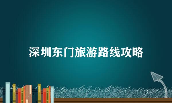 深圳东门旅游路线攻略