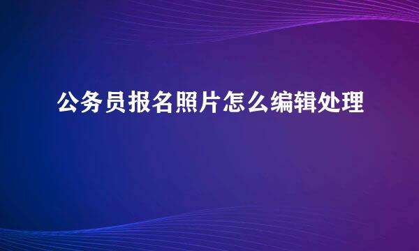 公务员报名照片怎么编辑处理