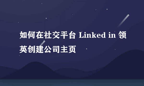 如何在社交平台 Linked in 领英创建公司主页