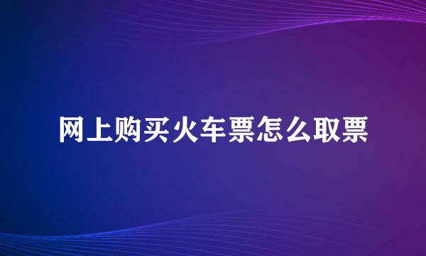 网上购买火车票怎么取票