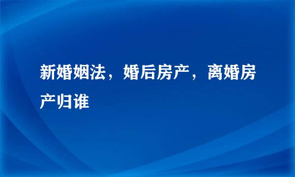 新婚姻法，婚后房产，离婚房产归谁