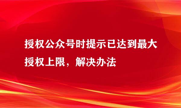 授权公众号时提示已达到最大授权上限，解决办法