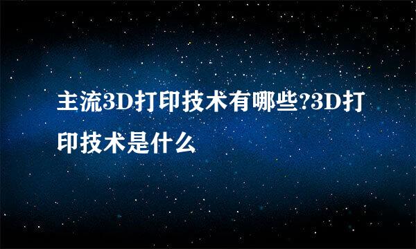 主流3D打印技术有哪些?3D打印技术是什么