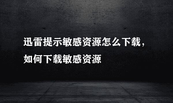 迅雷提示敏感资源怎么下载，如何下载敏感资源