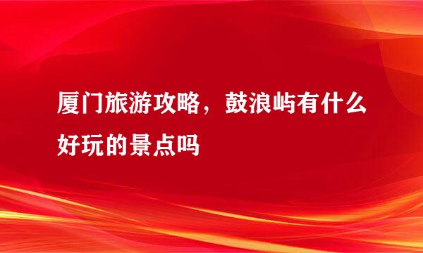 厦门旅游攻略，鼓浪屿有什么好玩的景点吗