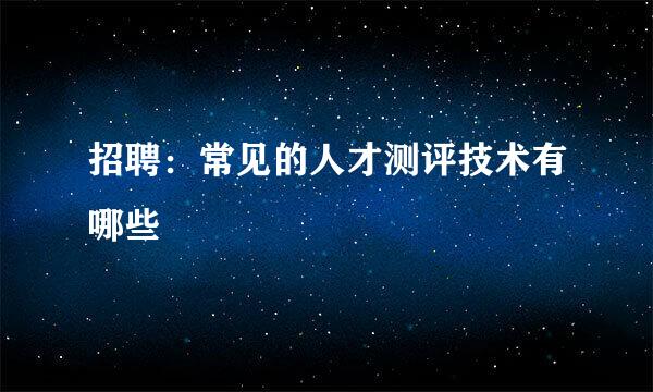 招聘：常见的人才测评技术有哪些