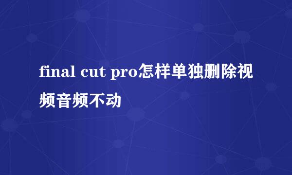 final cut pro怎样单独删除视频音频不动