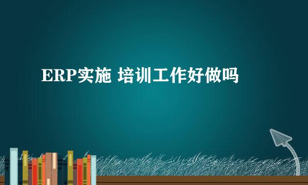 ERP实施 培训工作好做吗