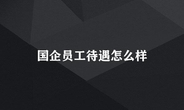 国企员工待遇怎么样