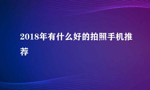 2018年有什么好的拍照手机推荐