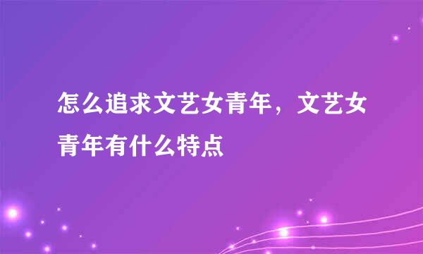 怎么追求文艺女青年，文艺女青年有什么特点