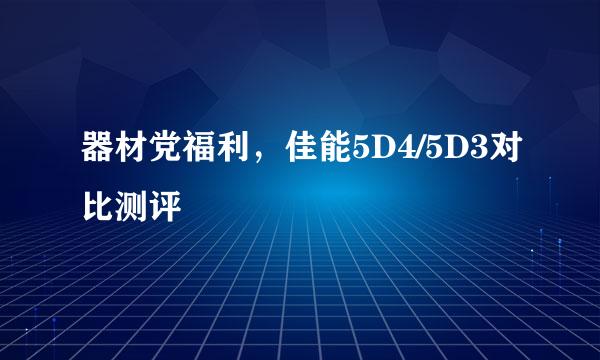 器材党福利，佳能5D4/5D3对比测评