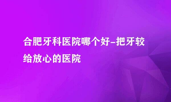 合肥牙科医院哪个好-把牙较给放心的医院