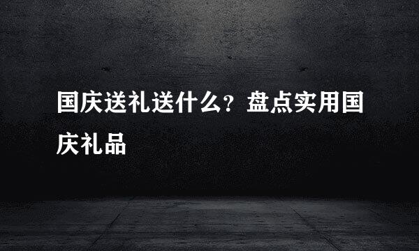 国庆送礼送什么？盘点实用国庆礼品