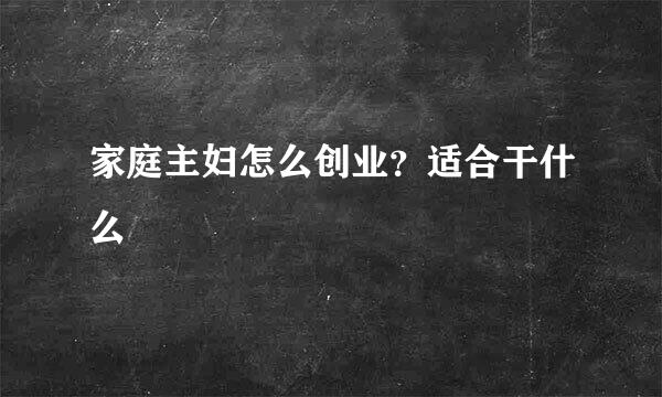 家庭主妇怎么创业？适合干什么