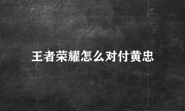 王者荣耀怎么对付黄忠