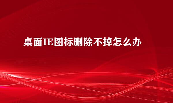桌面IE图标删除不掉怎么办