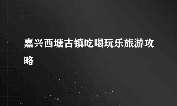 嘉兴西塘古镇吃喝玩乐旅游攻略
