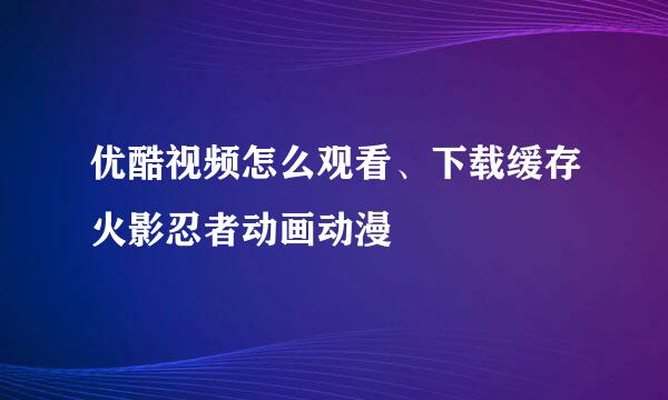 优酷视频怎么观看、下载缓存火影忍者动画动漫