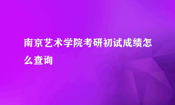 南京艺术学院考研初试成绩怎么查询