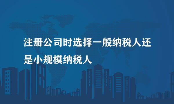 注册公司时选择一般纳税人还是小规模纳税人