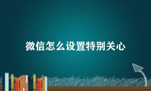 微信怎么设置特别关心
