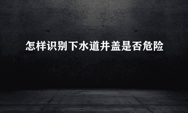 怎样识别下水道井盖是否危险