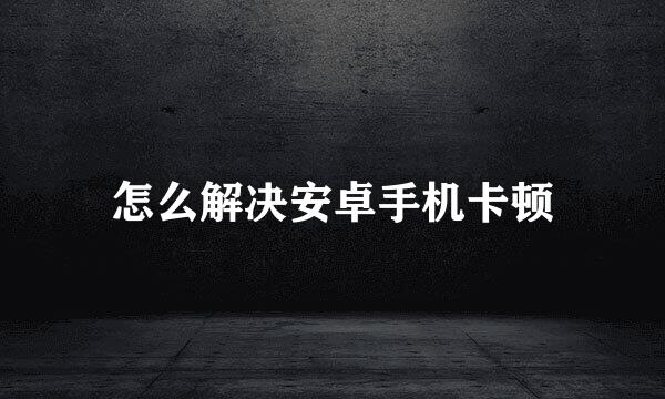 怎么解决安卓手机卡顿