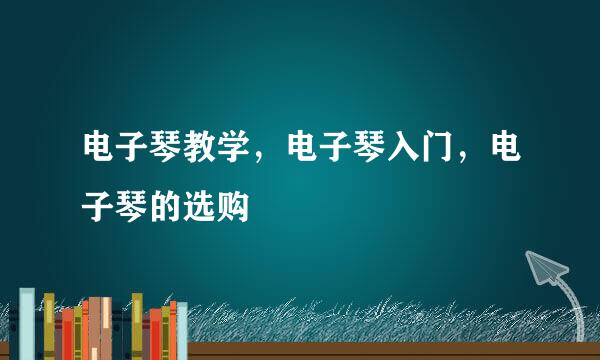 电子琴教学，电子琴入门，电子琴的选购