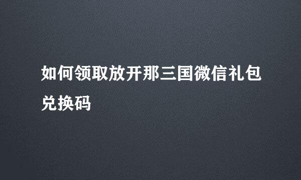 如何领取放开那三国微信礼包兑换码