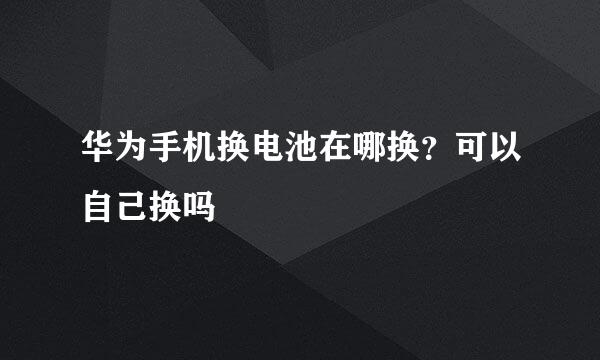 华为手机换电池在哪换？可以自己换吗