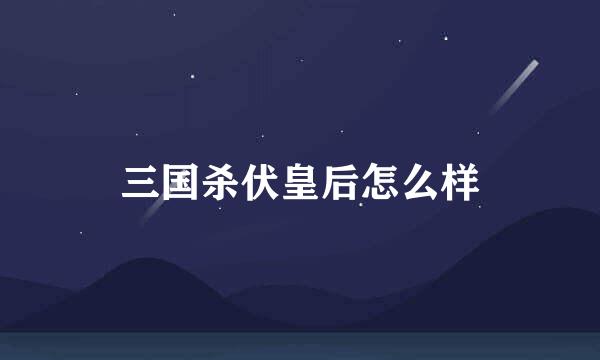 三国杀伏皇后怎么样