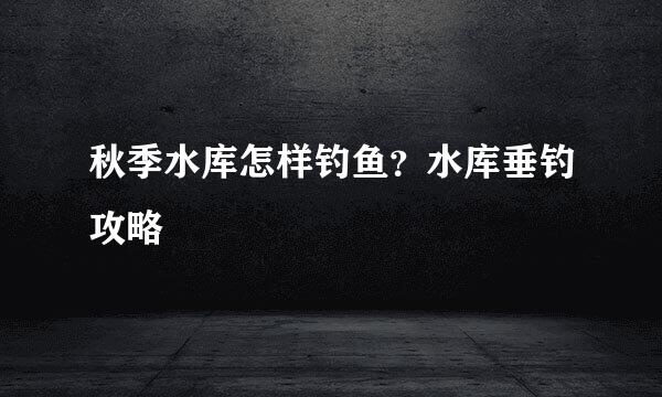 秋季水库怎样钓鱼？水库垂钓攻略