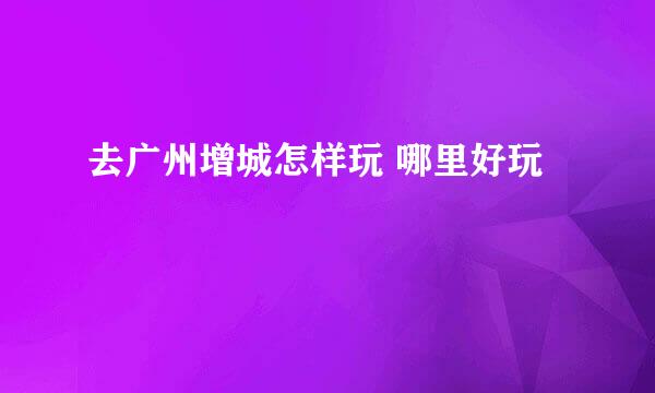 去广州增城怎样玩 哪里好玩