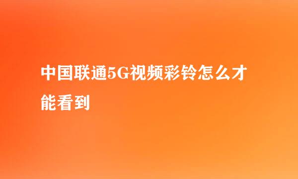 中国联通5G视频彩铃怎么才能看到