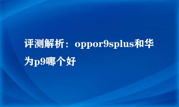 评测解析：oppor9splus和华为p9哪个好
