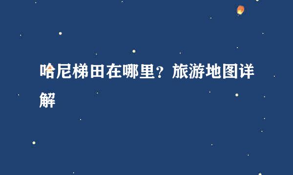 哈尼梯田在哪里？旅游地图详解