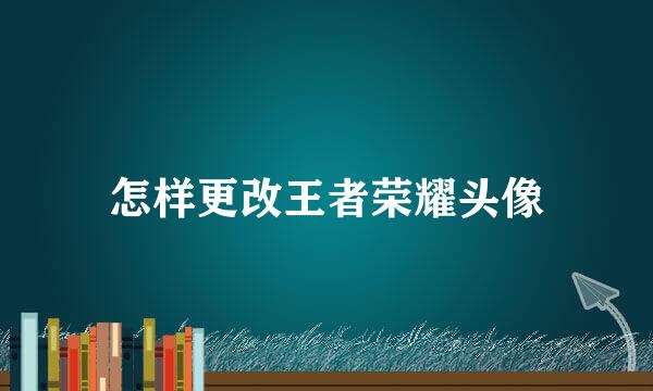 怎样更改王者荣耀头像