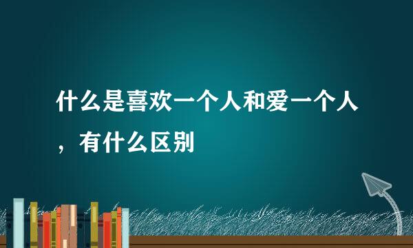 什么是喜欢一个人和爱一个人，有什么区别
