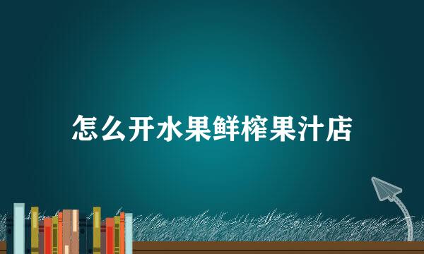 怎么开水果鲜榨果汁店