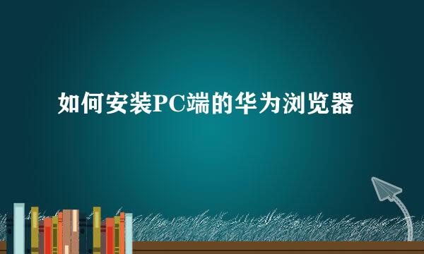 如何安装PC端的华为浏览器