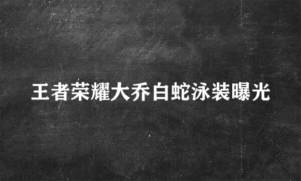 王者荣耀大乔白蛇泳装曝光