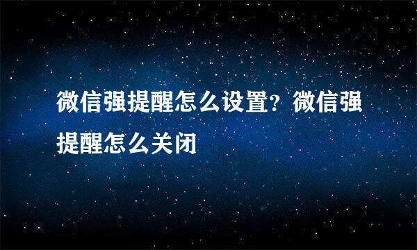 微信强提醒怎么设置？微信强提醒怎么关闭