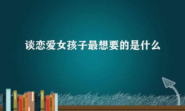 谈恋爱女孩子最想要的是什么