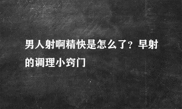 男人射啊精快是怎么了？早射的调理小窍门