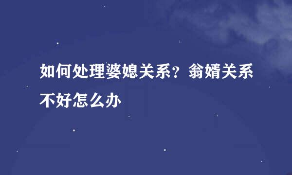 如何处理婆媳关系？翁婿关系不好怎么办